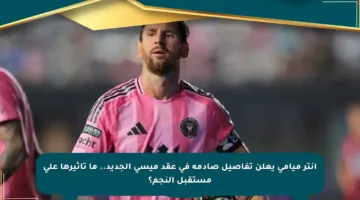 انتر ميامي يعلن تفاصيل صادمة في عقد ميسي الجديد.. ما تأثيرها على مستقبل النجم؟